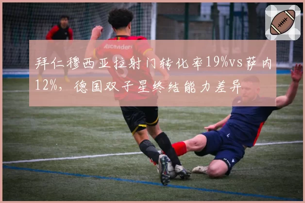 拜仁穆西亚拉射门转化率19%vs萨内12%，德国双子星终结能力差异