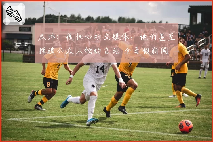 瓜帅：很担心社交媒体，他们甚至捏造公众人物的言论 全是假新闻