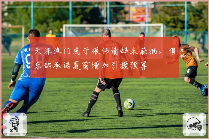 天津津门虎于根伟请辞未获批，俱乐部承诺夏窗增加引援预算