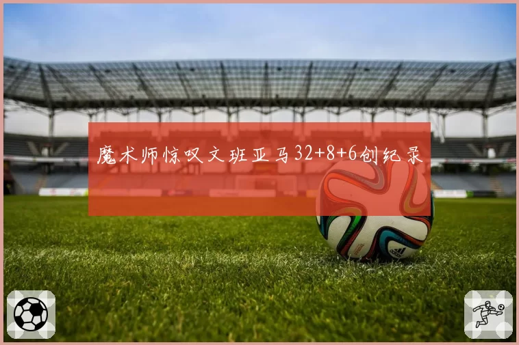 魔术师惊叹文班亚马32+8+6创纪录