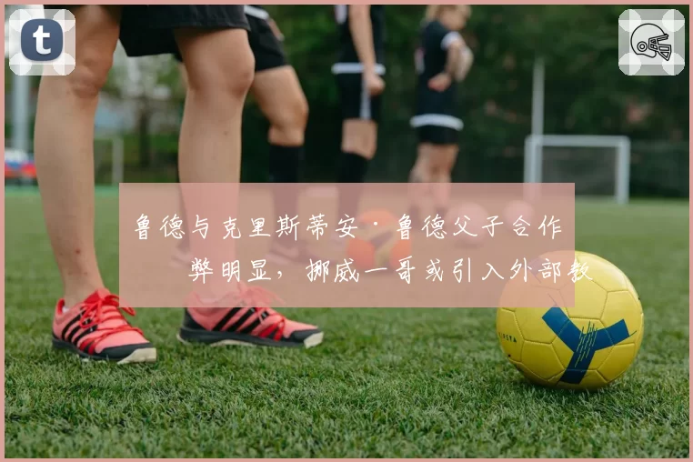 鲁德与克里斯蒂安·鲁德父子合作利弊明显，挪威一哥或引入外部教练补强