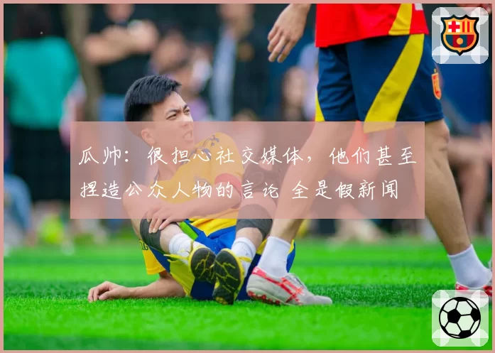 瓜帅：很担心社交媒体，他们甚至捏造公众人物的言论 全是假新闻