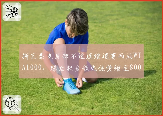斯瓦泰克肩部不适连续退赛两站WTA1000,球后积分领先优势缩至800分
