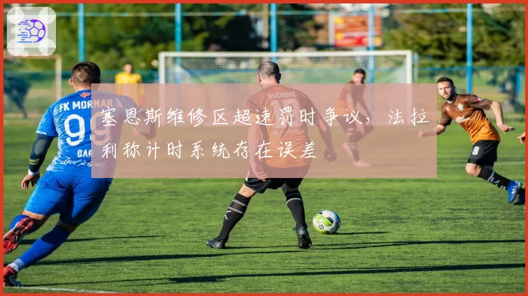 塞恩斯维修区超速罚时争议,法拉利称计时系统存在误差