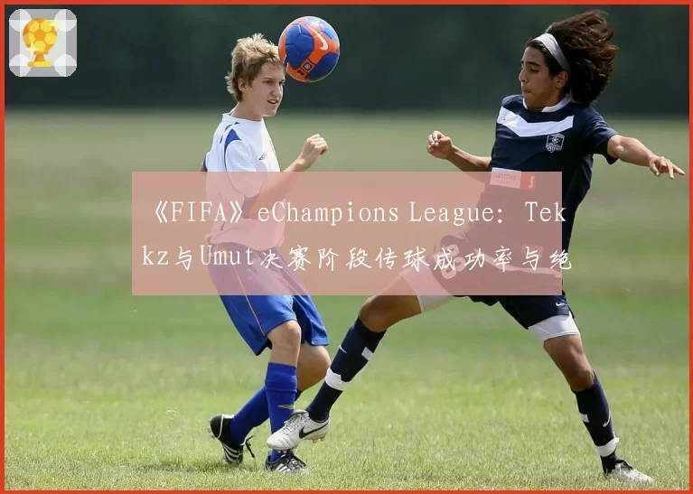 《FIFA》eChampions League:Tekkz与Umut决赛阶段传球成功率与绝佳机会创造数分析