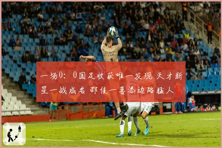 一场0：0国足收获唯一发现 天才新星一战成名 邵佳一喜添边路猛人