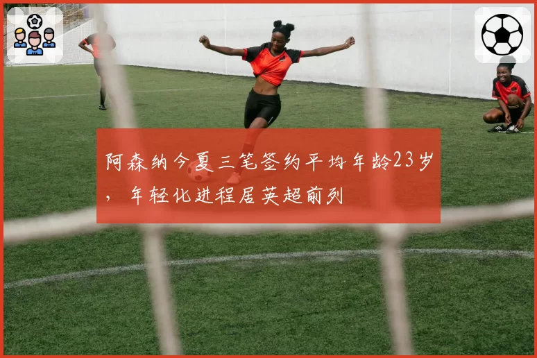 阿森纳今夏三笔签约平均年龄23岁,年轻化进程居英超前列