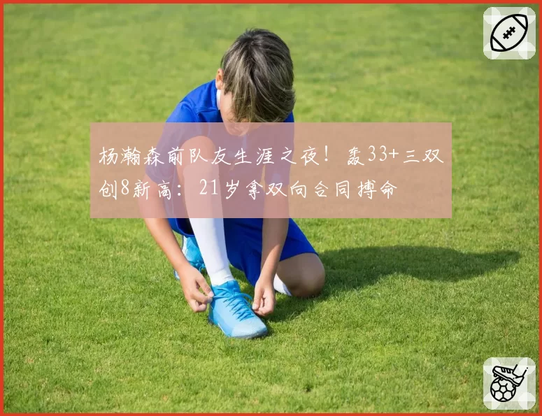 杨瀚森前队友生涯之夜!轰33+三双创8新高:21岁拿双向合同搏命