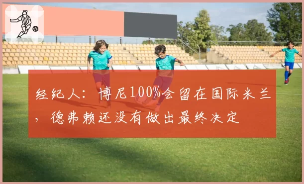 经纪人:博尼100%会留在国际米兰,德弗赖还没有做出最终决定