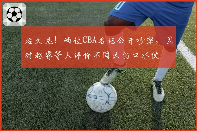 活久见！两位CBA名记公开吵架，因对赵睿等人评价不同大打口水仗