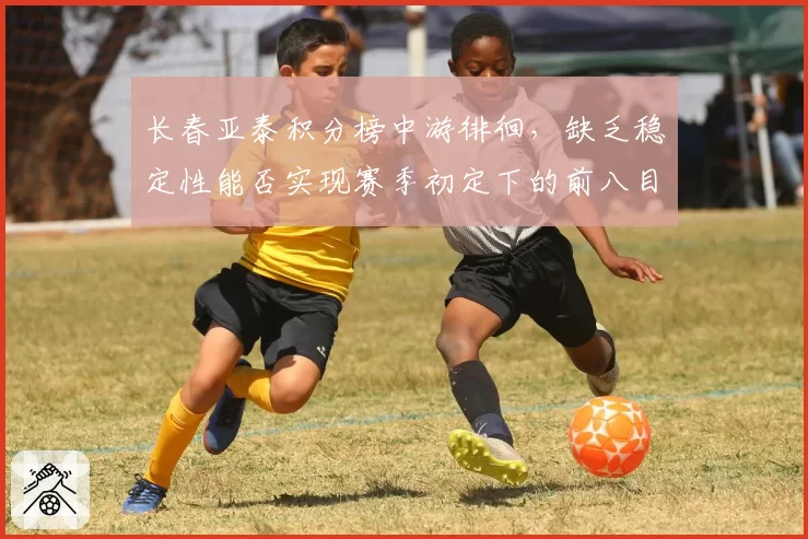 长春亚泰积分榜中游徘徊，缺乏稳定性能否实现赛季初定下的前八目标？