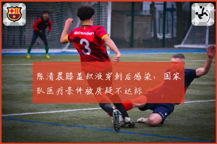 陈清晨膝盖积液穿刺后感染，国家队医疗条件被质疑不达标