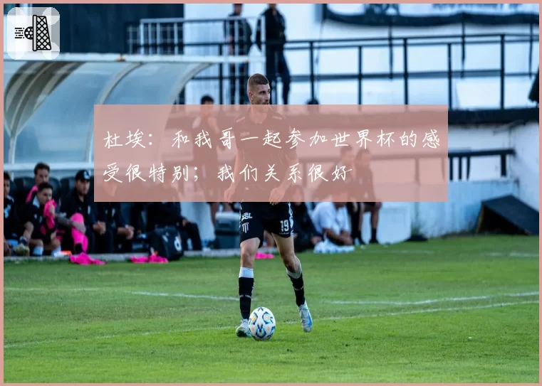 杜埃：和我哥一起参加世界杯的感受很特别；我们关系很好