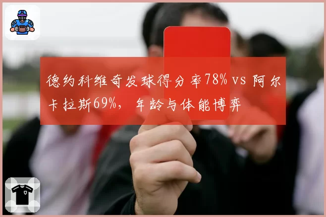 德约科维奇发球得分率78% vs 阿尔卡拉斯69%,年龄与体能博弈