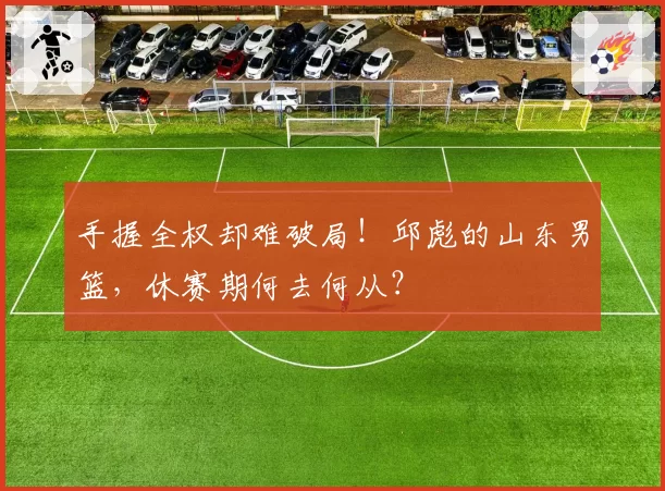 手握全权却难破局！邱彪的山东男篮，休赛期何去何从？