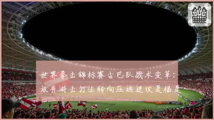世界拳击锦标赛古巴队战术变革:放弃游击打法转向压迫进攻是福是祸?