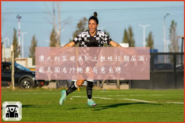 澳大利亚游泳队主教练任期届满,前美国名帅鲍曼有意竞聘