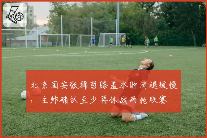 北京国安张稀哲膝盖水肿消退缓慢,主帅确认至少再休战两轮联赛