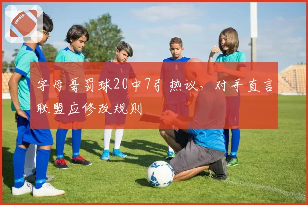 字母哥罚球20中7引热议，对手直言联盟应修改规则