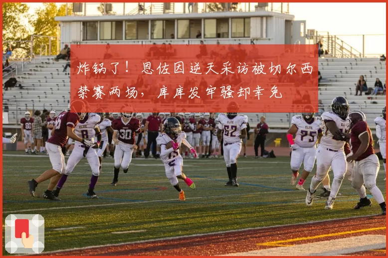 炸锅了！恩佐因逆天采访被切尔西禁赛两场，库库发牢骚却幸免