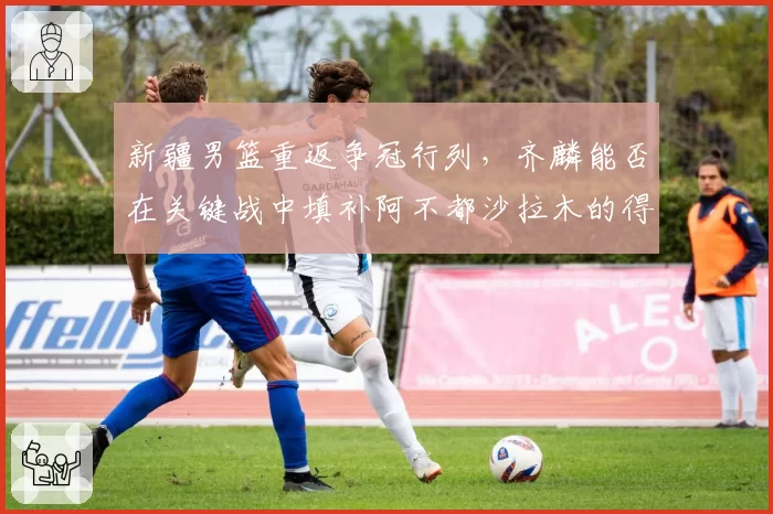 新疆男篮重返争冠行列，齐麟能否在关键战中填补阿不都沙拉木的得分空缺
