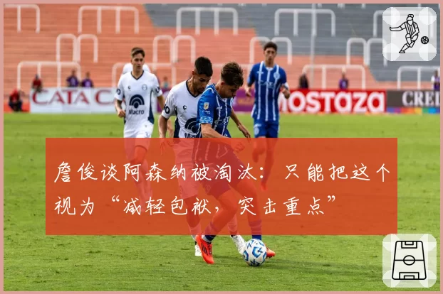 詹俊谈阿森纳被淘汰：只能把这个视为“减轻包袱，突击重点”