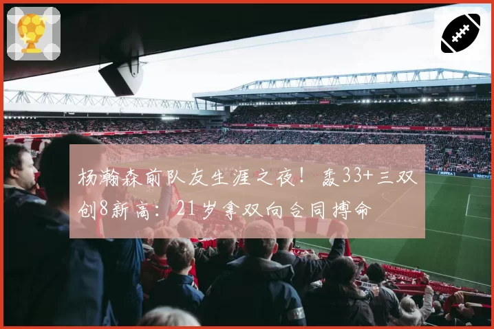 杨瀚森前队友生涯之夜!轰33+三双创8新高:21岁拿双向合同搏命