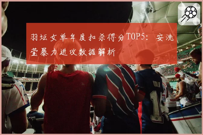 羽坛女单年度扣杀得分TOP5:安洗莹暴力进攻数据解析