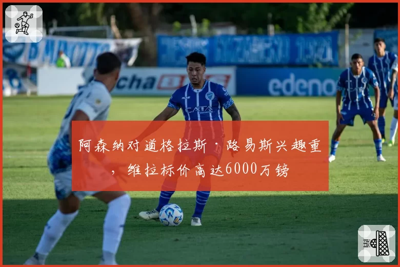 阿森纳对道格拉斯·路易斯兴趣重燃，维拉标价高达6000万镑