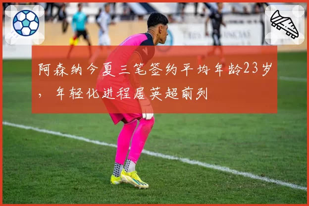 阿森纳今夏三笔签约平均年龄23岁,年轻化进程居英超前列