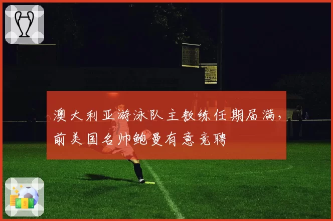 澳大利亚游泳队主教练任期届满,前美国名帅鲍曼有意竞聘