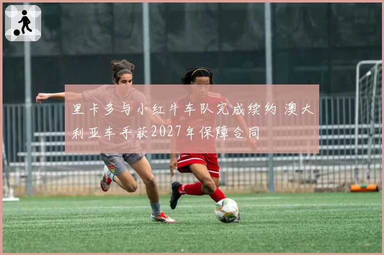 里卡多与小红牛车队完成续约 澳大利亚车手获2027年保障合同