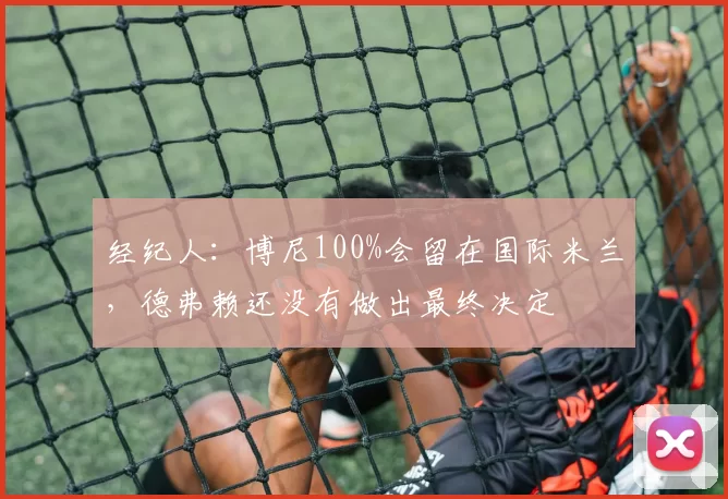 经纪人:博尼100%会留在国际米兰,德弗赖还没有做出最终决定