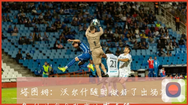 塔图姆:沃尔什随时做好了出场准备 他为我们改变比赛走势