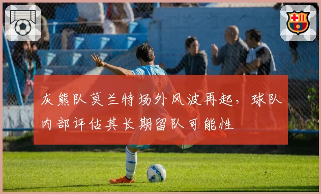 灰熊队莫兰特场外风波再起，球队内部评估其长期留队可能性