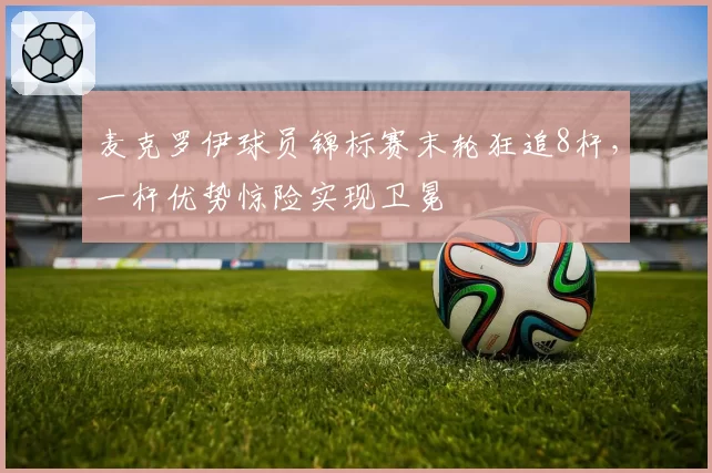 麦克罗伊球员锦标赛末轮狂追8杆，一杆优势惊险实现卫冕