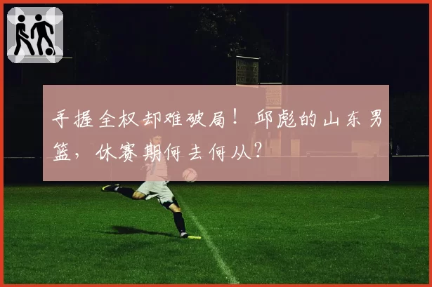 手握全权却难破局！邱彪的山东男篮，休赛期何去何从？