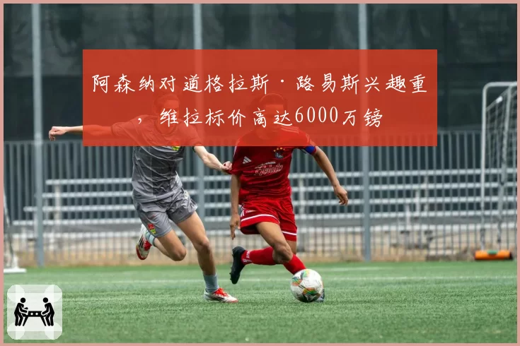 阿森纳对道格拉斯·路易斯兴趣重燃，维拉标价高达6000万镑