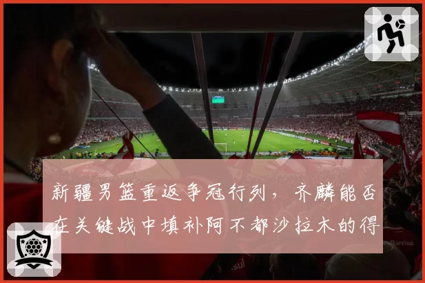 新疆男篮重返争冠行列，齐麟能否在关键战中填补阿不都沙拉木的得分空缺