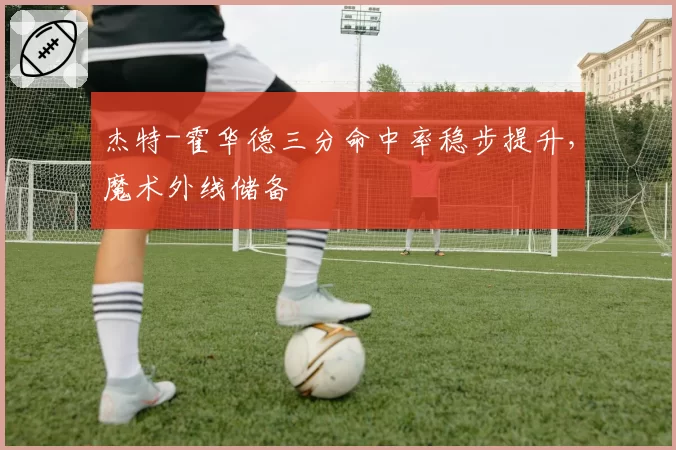 杰特-霍华德三分命中率稳步提升,魔术外线储备