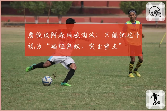 詹俊谈阿森纳被淘汰：只能把这个视为“减轻包袱，突击重点”