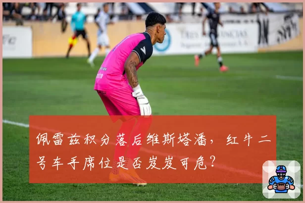 佩雷兹积分落后维斯塔潘，红牛二号车手席位是否岌岌可危？