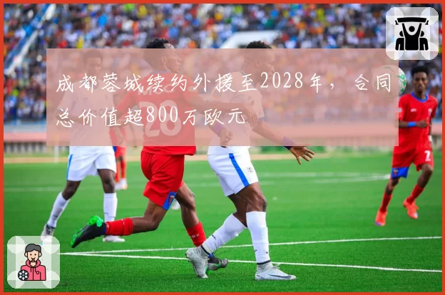 成都蓉城续约外援至2028年，合同总价值超800万欧元