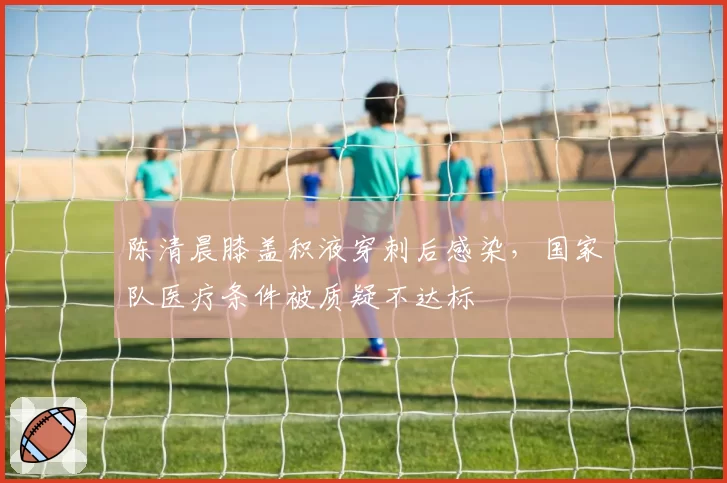 陈清晨膝盖积液穿刺后感染，国家队医疗条件被质疑不达标