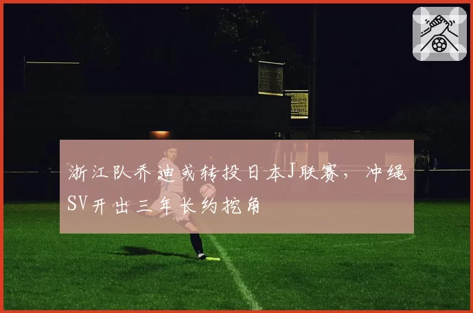 浙江队乔迪或转投日本J联赛,冲绳SV开出三年长约挖角