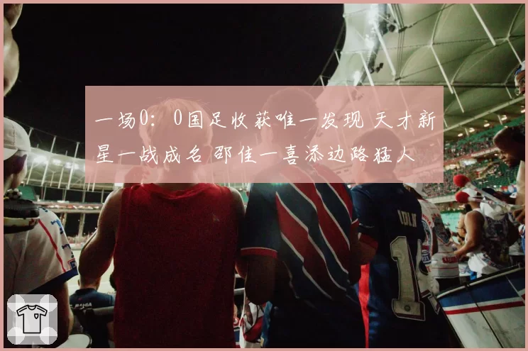 一场0：0国足收获唯一发现 天才新星一战成名 邵佳一喜添边路猛人