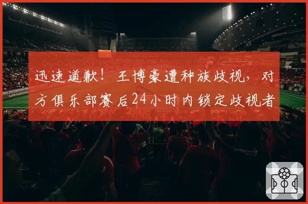 迅速道歉！王博豪遭种族歧视，对方俱乐部赛后24小时内锁定歧视者