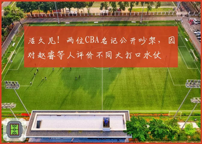 活久见！两位CBA名记公开吵架，因对赵睿等人评价不同大打口水仗