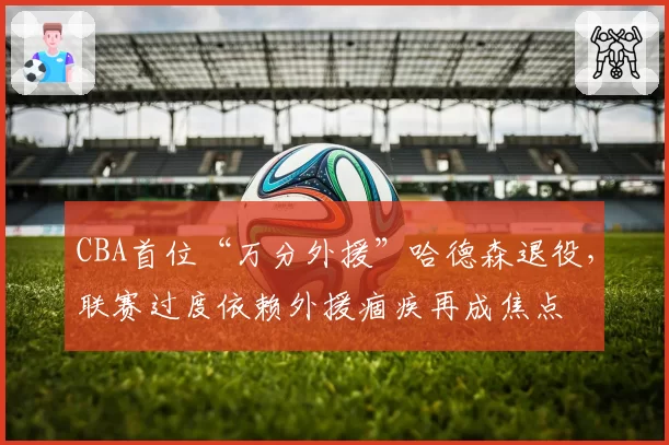 CBA首位“万分外援”哈德森退役，联赛过度依赖外援痼疾再成焦点