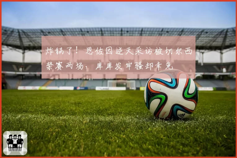 炸锅了!恩佐因逆天采访被切尔西禁赛两场,库库发牢骚却幸免